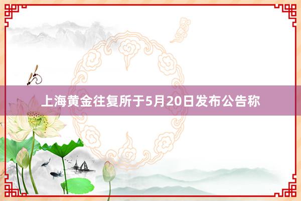 上海黄金往复所于5月20日发布公告称