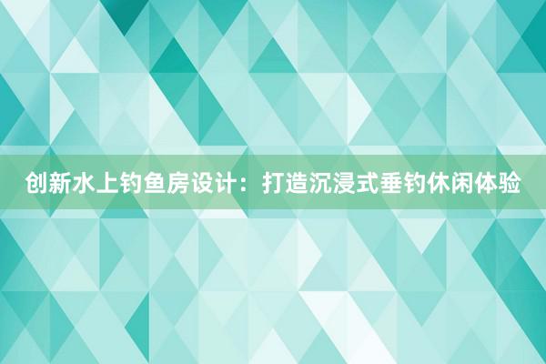 创新水上钓鱼房设计：打造沉浸式垂钓休闲体验